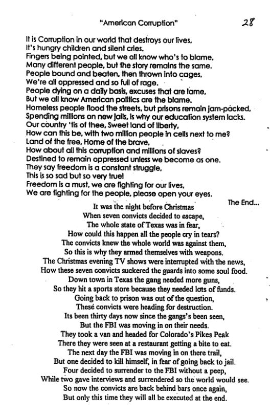 “American Comuption” 28 Itis Comuption in our wortd that destroys our ives, I’s hungry children and silent cries. Fingers being pointed, but we all know who’s fo blame, Many difterent people, but the story remains the same. People bound and beaten, then thrown info cages. We’re all oppressed andso ll of rage. - © People dying on a dally basls, excuses that are lame, But we all know American polifics are the blame. Homeless people flood the streets, but prisons remain jom-packed. Spending milions on new Jails, is why our education system lacks. Our country ’fis of thee, Sweet land of liberty, How can fhis be, with two millon people In cels next fo me? Land of the free, Home of the brave, How about all this comuption and millions of siaves? Destined fo remain oppressed uniess we become as one. They say freedom is a constant struggle, This is 50 sad but 50 very fruel Freedom is a must, we are fighting for our lives, We are fighting for the people, please open your eyes. It was the night before Christmas ‘When seven convicts decided to escape, The whole state of Texas was in fear, How could this happen all the people cry in tears? ‘The convicts knew the whole world was against them, So this is why they armed themselves with weapons. The Christmas evening TV shows were interrupted with the news, How these seven convicts suckered the guards into some soul food. Down town in Texas the gang needed more guns, So they hit a sports store because they needed lots of funds. ‘Going back to prison was out of the question, Thesé convicts were heading for destruction. Its been thirty days now since the gangs’s been seen, But the FBI was moving in on their needs. ‘They took a van and headed for Colorado’s Pikes Peak ‘There they were seen at a restaurant getting a bite to eat. ‘The next day the FBI was moving in on there trail, But one decided to kill imsel, in fear of going back to jal. Four decided to surrender to the FBI without a peep, ‘While two gave interviews and surrendered so the world would see. So now the convicts are back behind bars once again, But only this time they will all be executed at the end. The End...